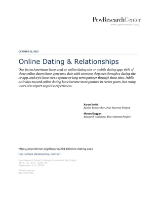 www.pewresearch.org 
OCTOBER 21, 2013 
Online Dating & Relationships 
One in ten Americans have used an online dating site or mobile dating app; 66% of these online daters have gone on a date with someone they met through a dating site or app, and 23% have met a spouse or long term partner through these sites. Public attitudes toward online dating have become more positive in recent years, but many users also report negative experiences. 
Aaron Smith Senior Researcher, Pew Internet Project 
Maeve Duggan Research Assistant, Pew Internet Project 
http://pewinternet.org/Reports/2013/Online-Dating.aspx 
FOR FURTHER INFORMATION, CONTACT: 
Pew Research Center’s Internet & American Life Project 
1615 L St., N.W., Suite 700 
Washington, D.C. 20036 
Media Inquiries: 
202.419.4500 
 