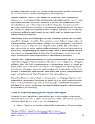 pewinternet .org 10 
encouraged young adults, especially men, to forego marriage because they can always find women to date and that lowers their interest in committing to long term relationships.5 
The report that follows is based on survey data from the Pew Research Center’s second national telephone survey of online dating. The Center last conducted a detailed survey of the internet’s impact on dating and relationships in 2005, and a primary goal of this study is to update key trends on the internet and dating—such as the overall prevalence of online dating, how attitudes towards online dating have changed over time, and whether or not more people are meeting online than in the past. At the same time, the broader technological environment has changed dramatically since our last survey on this subject, and this has greatly impacted the ways in which people can seek out, research, meet, and interact with potential partners. 
The first change involves mobile technologies, particularly smartphones. When we conducted our first study of online dating, the release of the iPhone was still two years in the future. Today more than half of all American adults are smartphone owners, and dating—like many other aspects of modern life—is increasingly conducted on the go. The online dating sites that we studied in 2005 continue to exist and play a prominent role, but are now supplemented by mobile apps from which users can do everything from browsing profiles to setting up real-time dates from the comfort of their smartphones. This study incorporates these dating apps into our definition of an “online dating user,” and also examines the ways in which cell phones are becoming intertwined in the broader dating environment. 
The second major change involves the widespread adoption of social networking sites. In 2005, MySpace was the dominant player in the social networking field, Facebook was not yet open to the entire public, and Twitter did not exist. Today roughly three-quarters of online adults use sites such as Facebook and Twitter, and the impact of these online social networks on the dating process is potentially profound. This study looks at the ways in which online social networks provide new avenues for meeting “friends of friends” or for researching potential partners before meeting them in person, as well as some of the ways in which awkwardness or “drama” can develop in these highly public venues. 
Chapter One of this report looks specifically at online dating sites and dating apps. Chapter Two looks more broadly at the online dating environment, and updates certain key trends from our 2005 study— such as how many relationships begin online, or how many people have flirted with someone online. And Chapter Three examines how people are using social networking sites and cell phones to navigate the world of dating and relationships. 
A note on relationship status groups analyzed in this report 
Throughout this report, we will refer to several different types of Americans based on their current relationship status and whether or not they are actively seeking a partner at the moment. In particular, much of the analysis will focus on one or more the following groups: 
 Group #1, “Married or in a committed relationship for ten years or less” – This group includes 
5 Dan Slater, “A Million First Dates,” The Atlantic, January 2, 2013. Available at: http://www.theatlantic.com/magazine/archive/2013/01/a-million-first-dates/309195/  