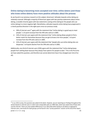 pewinternet .org 21 
Online dating is becoming more accepted over time; online daters (and those who know online daters) have more positive attitudes about the process 
As we found in our previous research on this subject, Americans’ attitudes towards online dating are relatively nuanced. Although a majority of Americans agree with two positive statements about online dating, a sizeable minority agree with two statements casting online dating (or the people who use online dating) in a more negative light. Nonetheless, attitudes towards online dating have progressed in a clearly positive direction in the eight years since our previous study: 
 59% of internet users11 agree with the statement that “online dating is a good way to meet people,” a 15-point increase from the 44% who said so in 2005. 
 53% of internet users agree with the statement that “online dating allows people to find a better match for themselves because they can get to know a lot more people,” a 6-point increase from the 47% who said so in 2005. 
 21% of internet users agree with the statement that “people who use online dating sites are desperate,” an 8-point decline from the 29% who said so in 2005. 
Additionally, one-third of internet users (33%) agree with the statement that “online dating keeps people from settling down because they always have options for people to date.” This is the first time we have asked this question, and therefore we cannot determine how it has changed over time (if at all). 
11 In our 2013 survey, this question was asked of all adults. However, we are reporting our findings throughout this section based on internet users in order to be comparable with our 2005 data, which was asked only of those who use the internet. There are only modest differences in our 2013 data when based on all adults as opposed to internet users, and results for both groups can be found in the “survey questions” section at the end of this report.  