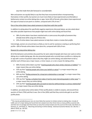 pewinternet .org 24 
way that made them feel harassed or uncomfortable. 
Men and women are equally likely to say that they have encountered others misrepresenting themselves in their profile, but women are much more likely to have experienced uncomfortable or bothersome contact via online dating sites or apps. Some 42% of female online daters have experienced this type of contact at one point or another, compared with 17% of men.12 
One in five online daters have asked someone to help them with their profile 
In addition to asking about the specifically negative experiences discussed above, we also asked about two other possible experiences that people might have with online dating and found that: 
 38% of online daters have been matched with or come across the profile of someone they already know while using one of these sites. 
 22% of online daters have asked someone to help them create or review their profile. 
Interestingly, women are around twice as likely as men to ask for assistance creating or perfecting their profile—30% of female online daters have done this, compared with 16% of men. 
Reasons for using online dating sites 
All of the behaviors and activities discussed thus far were asked of people who have ever used an online dating site or mobile dating app. We also presented people who currently have a profile on a dating site or app with a series of questions about why they might use online dating, and asked them to tell us whether each of those was a major reason, a minor reason, or a not a reason for dating online. 
 60% of active online daters say that “meeting people who share similar interests or hobbies” is a major reason they use online dating. 
 52% say that “meeting people who share your beliefs or values” is a major reason they use online dating. 
 46% say that “finding someone for a long-term relationship or marriage” is a major reason they use online dating. 
 33% say that “having a schedule that makes it hard to meet interesting people in other ways” is a major reason they use online dating. 
 25% say that “meeting people who just want to have fun without being in a serious relationship” is a major reason they use online dating. 
In addition, we asked active online daters if their profile photo is visible to anyone, and around three quarters of them (73%) said that it was. One in five (20%) said that they control who gets to see their profile photo. 
12 This may be partially because men are more likely than women to initiate contact on dating sites. A study of 6,485 users of a major dating site found that men viewed more than three times as many profiles as women did, and that men on average sent three times as many first-contact emails over the course of the study. See Hitsch, G., Hortacsu, A., and Ariely, D., “Marching and Sorting in Online Dating”, American Economic Review, Vol. 100, No. 1 (March 2010), pp. 130-163.  
