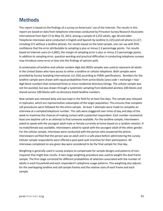 pewinternet .org 55 
Methods 
This report is based on the findings of a survey on Americans' use of the Internet. The results in this report are based on data from telephone interviews conducted by Princeton Survey Research Associates International from April 17 to May 19, 2013, among a sample of 2,252 adults, age 18 and older. Telephone interviews were conducted in English and Spanish by landline (1,125) and cell phone (1,127, including 571 without a landline phone). For results based on the total sample, one can say with 95% confidence that the error attributable to sampling is plus or minus 2.3 percentage points. For results based on Internet users (n=1,895), the margin of sampling error is plus or minus 2.5 percentage points. In addition to sampling error, question wording and practical difficulties in conducting telephone surveys may introduce some error or bias into the findings of opinion polls. 
A combination of landline and cellular random digit dial (RDD) samples was used to represent all adults in the United States who have access to either a landline or cellular telephone. Both samples were provided by Survey Sampling International, LLC (SSI) according to PSRAI specifications. Numbers for the landline sample were drawn with equal probabilities from active blocks (area code + exchange + two- digit block number) that contained three or more residential directory listings. The cellular sample was not list-assisted, but was drawn through a systematic sampling from dedicated wireless 100-blocks and shared service 100-blocks with no directory-listed landline numbers. 
New sample was released daily and was kept in the field for at least five days. The sample was released in replicates, which are representative subsamples of the larger population. This ensures that complete call procedures were followed for the entire sample. At least 7 attempts were made to complete an interview at a sampled telephone number. The calls were staggered over times of day and days of the week to maximize the chances of making contact with a potential respondent. Each number received at least one daytime call in an attempt to find someone available. For the landline sample, interviewers asked to speak with the youngest adult male or female currently at home based on a random rotation. If no male/female was available, interviewers asked to speak with the youngest adult of the other gender. For the cellular sample, interviews were conducted with the person who answered the phone. Interviewers verified that the person was an adult and in a safe place before administering the survey. Cellular sample respondents were offered a post-paid cash incentive for their participation. All interviews completed on any given day were considered to be the final sample for that day. 
Weighting is generally used in survey analysis to compensate for sample designs and patterns of non- response that might bias results. A two-stage weighting procedure was used to weight this dual-frame sample. The first-stage corrected for different probabilities of selection associated with the number of adults in each household and each respondent’s telephone usage patterns. This weighting also adjusts for the overlapping landline and cell sample frames and the relative sizes of each frame and each sample.  