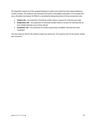 pewinternet .org 57 
The disposition reports all of the sampled telephone numbers ever dialed from the original telephone number samples. The response rate estimates the fraction of all eligible respondents in the sample that were ultimately interviewed. At PSRAI it is calculated by taking the product of three component rates: 
 Contact rate – the proportion of working numbers where a request for interview was made 
 Cooperation rate – the proportion of contacted numbers where a consent for interview was at least initially obtained, versus those refused 
 Completion rate – the proportion of initially cooperating and eligible interviews that were completed 
Thus the response rate for the landline sample was 10 percent. The response rate for the cellular sample was 13 percent. 
