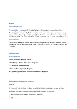 6.Levels

Introductory Material

There would be a “mission briefing” for both players before the game starts as their roles in the
game itself are different. The player playing the asteroids would be briefed on what movements he
can do with the asteroids and the player playing the spaceship would be briefed on what he can do
with the spaceship. Therefore, reading the rulebook is mandatory for the actual intended game-play.

Level Objectives

The objective of the game is to use the spaceship to navigate through the game board and destroy
all asteroids in all the different stages to win the game. The objective is the same throughout all the
10 stages.



7.Playtest Result

Playtest Questions

1.How do you feel about the game?

2.What do you like and dislike about the game?

3.Are the rules comprehendable?

4.How much would you rate this game?

5.Any other suggestions and comments pertaining to the game?




Feedback from Game Designer Playtesters

Xinshen:

1.The game is quite similar to the digital game itself and with other different feature, very fun.

2.I like the hyperspace, taunting. I dislike the colliding feature of the asteroids.

3.The rules are comprehendable, quite easy to understand.

4. 7/10
 