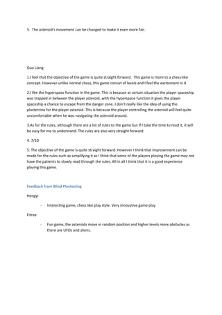 5. The asteroid’s movement can be changed to make it even more fair.




Guo Liang:

1.I feel that the objective of the game is quite straight forward. This game is more to a chess-like
concept. However unlike normal chess, this game consist of levels and I feel the excitement in it

2.I like the hyperspace function in the game. This is because at certain situation the player spaceship
was trapped in between the player asteroid, with the hyperspace function it gives the player
spaceship a chance to escape from the danger zone. I don’t really like the idea of using the
plastercine for the player asteroid. This is because the player controlling the asteroid will feel quite
uncomfortable when he was navigating the asteroid around.

3.As for the rules, although there are a lot of rules to the game but if I take the time to read it, it will
be easy for me to understand. The rules are also very straight forward.

4. 7/10

5. The objective of the game is quite straight forward. However I think that improvement can be
made for the rules such as simplifying it as I think that some of the players playing the game may not
have the patients to slowly read through the rules. All in all I think that it is a good experience
playing this game.



Feedback from Blind Playtesting

Hengyi

          -   Interesting game, chess like play style. Very innovative game play

Fitree

          -   Fun game, the asteroids move in random position and higher levels more obstacles as
              there are UFOs and aliens.
 