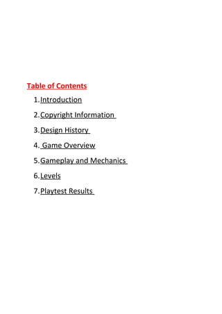 Table of Contents
 1.Introduction
 2.Copyright Information
 3.Design History
 4. Game Overview
 5.Gameplay and Mechanics
 6.Levels
 7.Playtest Results
 