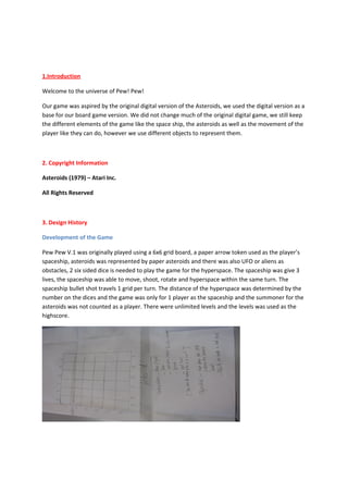 1.Introduction

Welcome to the universe of Pew! Pew!

Our game was aspired by the original digital version of the Asteroids, we used the digital version as a
base for our board game version. We did not change much of the original digital game, we still keep
the different elements of the game like the space ship, the asteroids as well as the movement of the
player like they can do, however we use different objects to represent them.



2. Copyright Information

Asteroids (1979) – Atari Inc.

All Rights Reserved



3. Design History

Development of the Game

Pew Pew V.1 was originally played using a 6x6 grid board, a paper arrow token used as the player’s
spaceship, asteroids was represented by paper asteroids and there was also UFO or aliens as
obstacles, 2 six sided dice is needed to play the game for the hyperspace. The spaceship was give 3
lives, the spaceship was able to move, shoot, rotate and hyperspace within the same turn. The
spaceship bullet shot travels 1 grid per turn. The distance of the hyperspace was determined by the
number on the dices and the game was only for 1 player as the spaceship and the summoner for the
asteroids was not counted as a player. There were unlimited levels and the levels was used as the
highscore.
 