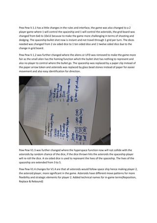 Pew Pew V.1.1 has a little changes in the rules and interface, the game was also changed to a 2
player game where 1 will control the spaceship and 1 will control the asteroids, the grid board was
changed from 6x6 to 10x12 because to make the game more challenging in terms of shooting and
dodging. The spaceship bullet shot now is instant and not travel through 1 grid per turn. The dices
needed was changed from 2 six sided dice to 1 ten sided dice and 1 twelve sided dice due to the
change in grid board.

Pew Pew V.1.2 was further changed where the aliens or UFO was removed to make the game more
fair as the small alien has the homing function which the bullet shot has nothing to represent and
also no player to control where the bullet go. The spaceship was replaced by a paper clip instead of
the paper arrow token and asteroids was replaced by glass bead stones instead of paper for easier
movement and also easy identification for direction.




Pew Pew V1.3 was further changed where the hyperspace function now will not collide with the
asteroids by random chance of the dice, if the dice thrown hits the asteroids the spaceship player
will re-roll the dice. A six-sided dice is used to represent the lives of the spaceship. The lives of the
spaceship are extended from 3 to 5.

Pew Pew V1.4 changes for V1.4 are that all asteroids would follow space ship hence making player 2,
the asteroid player, more significant in the game. Asteroids have different move patterns for more
flexibility and strategic elements for player 2. Added technical names for in-game terms(Reposition,
Replace & Rebound)
 