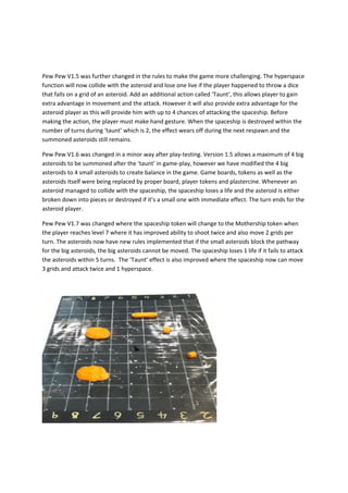 Pew Pew V1.5 was further changed in the rules to make the game more challenging. The hyperspace
function will now collide with the asteroid and lose one live if the player happened to throw a dice
that falls on a grid of an asteroid. Add an additional action called ‘Taunt’, this allows player to gain
extra advantage in movement and the attack. However it will also provide extra advantage for the
asteroid player as this will provide him with up to 4 chances of attacking the spaceship. Before
making the action, the player must make hand gesture. When the spaceship is destroyed within the
number of turns during ‘taunt’ which is 2, the effect wears off during the next respawn and the
summoned asteroids still remains.

Pew Pew V1.6 was changed in a minor way after play-testing. Version 1.5 allows a maximum of 4 big
asteroids to be summoned after the ‘taunt’ in game-play, however we have modified the 4 big
asteroids to 4 small asteroids to create balance in the game. Game boards, tokens as well as the
asteroids itself were being replaced by proper board, player tokens and plastercine. Whenever an
asteroid managed to collide with the spaceship, the spaceship loses a life and the asteroid is either
broken down into pieces or destroyed if it’s a small one with immediate effect. The turn ends for the
asteroid player.

Pew Pew V1.7 was changed where the spaceship token will change to the Mothership token when
the player reaches level 7 where it has improved ability to shoot twice and also move 2 grids per
turn. The asteroids now have new rules implemented that if the small asteroids block the pathway
for the big asteroids, the big asteroids cannot be moved. The spaceship loses 1 life if it fails to attack
the asteroids within 5 turns. The ‘Taunt’ effect is also improved where the spaceship now can move
3 grids and attack twice and 1 hyperspace.
 