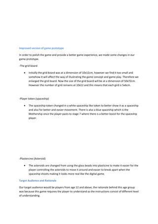 Improved version of game prototype

In order to polish the game and provide a better game experience, we made some changes in our
game prototype.

-The grid board

    •   Initially the grid board was at a dimension of 10x12cm, however we find it too small and
        somehow it will affect the way of illustrating the game concept and game play. Therefore we
        enlarged the grid board. Now the size of the grid board will be at a dimension of 50x72cm.
        However the number of grid remains at 10x12 and this means that each gird is 5x6cm.



-Player token (spaceship)

    •   The spaceship token changed in a white spaceship like token to better show it as a spaceship
        and also for better and easier movement. There is also a blue spaceship which is the
        Mothership once the player pasts to stage 7 where there is a better boost for the spaceship
        player.




-Plastercine (Asteroid)

    •   The asteroids are changed from using the glass beads into plasticine to make it easier for the
        player controlling the asteroids to move it around and easier to break apart when the
        spaceship shoots making it looks more real like the digital game.

Target Audience and Rationale

Our target audience would be players from age 12 and above, the rationale behind this age group
was because this game requires the player to understand as the instructions consist of different level
of understanding.
 