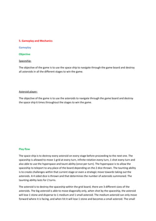 5. Gameplay and Mechanics

Gameplay

Objective

Spaceship:

The objective of the game is to use the space ship to navigate through the game board and destroy
all asteroids in all the different stages to win the game.




Asteroid player:

The objective of the game is to use the asteroids to navigate through the game board and destroy
the space ship 6 times throughout the stages to win the game.




Play flow

The space ship is to destroy every asteroid on every stage before proceeding to the next one. The
spaceship is allowed to move 1 grid at every turn, infinite rotation every turn, 1 shot every turn and
also able to use the hyperspace and taunt ability (once per turn). The hyperspace is to allow the
spaceship to teleport to any place of the board depending on the 2 dice thrown. The taunting ability
is to create challenges within that current stage or even a strategic move towards taking out the
asteroids. A 4 sided dice is thrown and that determines the number of asteroids summoned. The
taunting ability lasts for 2 turns.

The asteroid is to destroy the spaceship within the grid board, there are 3 different sizes of the
asteroids. The big asteroid is able to move diagonally only, when shot by the spaceship, the asteroid
will lose 1 stone and disperse to 1 medium and 1 small asteroid. The medium asteroid can only move
forward where it is facing, and when hit it will lose 1 stone and becomes a small asteroid. The small
 