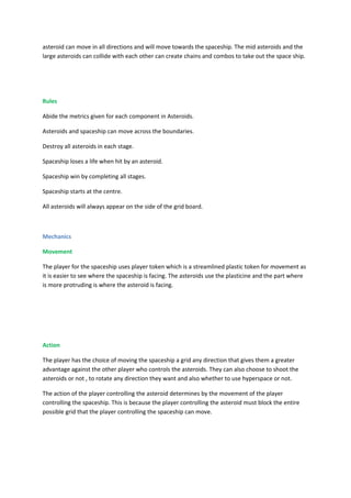 asteroid can move in all directions and will move towards the spaceship. The mid asteroids and the
large asteroids can collide with each other can create chains and combos to take out the space ship.




Rules

Abide the metrics given for each component in Asteroids.

Asteroids and spaceship can move across the boundaries.

Destroy all asteroids in each stage.

Spaceship loses a life when hit by an asteroid.

Spaceship win by completing all stages.

Spaceship starts at the centre.

All asteroids will always appear on the side of the grid board.



Mechanics

Movement

The player for the spaceship uses player token which is a streamlined plastic token for movement as
it is easier to see where the spaceship is facing. The asteroids use the plasticine and the part where
is more protruding is where the asteroid is facing.




Action

The player has the choice of moving the spaceship a grid any direction that gives them a greater
advantage against the other player who controls the asteroids. They can also choose to shoot the
asteroids or not , to rotate any direction they want and also whether to use hyperspace or not.

The action of the player controlling the asteroid determines by the movement of the player
controlling the spaceship. This is because the player controlling the asteroid must block the entire
possible grid that the player controlling the spaceship can move.
 
