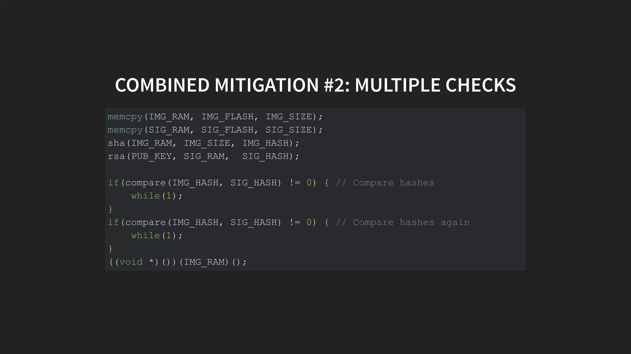 COMBINED MITIGATION #2: MULTIPLE CHECKS
memcpy(IMG_RAM, IMG_FLASH, IMG_SIZE);
memcpy(SIG_RAM, SIG_FLASH, SIG_SIZE);
sha(IMG_RAM, IMG_SIZE, IMG_HASH);
rsa(PUB_KEY, SIG_RAM, SIG_HASH);
if(compare(IMG_HASH, SIG_HASH) != 0) { // Compare hashes
while(1);
}
if(compare(IMG_HASH, SIG_HASH) != 0) { // Compare hashes again
while(1);
}
((void *)())(IMG_RAM)();
 