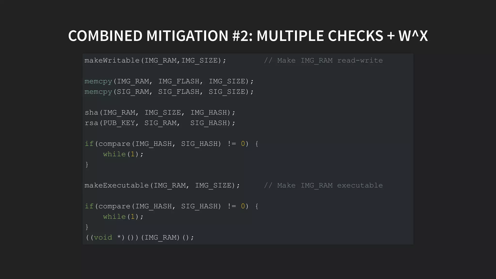 COMBINED MITIGATION #2: MULTIPLE CHECKS + W^X
makeWritable(IMG_RAM,IMG_SIZE); // Make IMG_RAM read-write
memcpy(IMG_RAM, IMG_FLASH, IMG_SIZE);
memcpy(SIG_RAM, SIG_FLASH, SIG_SIZE);
sha(IMG_RAM, IMG_SIZE, IMG_HASH);
rsa(PUB_KEY, SIG_RAM, SIG_HASH);
if(compare(IMG_HASH, SIG_HASH) != 0) {
while(1);
}
makeExecutable(IMG_RAM, IMG_SIZE); // Make IMG_RAM executable
if(compare(IMG_HASH, SIG_HASH) != 0) {
while(1);
}
((void *)())(IMG_RAM)();
 