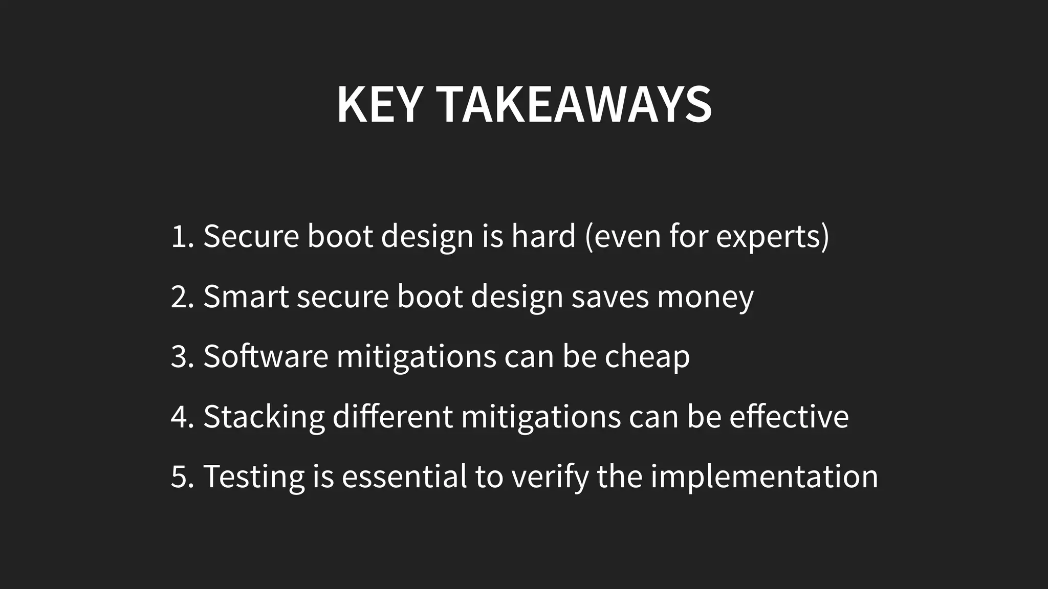 KEY TAKEAWAYS
1. Secure boot design is hard (even for experts)
2. Smart secure boot design saves money
3. So ware mitigations can be cheap
4. Stacking diﬀerent mitigations can be eﬀective
5. Testing is essential to verify the implementation
 