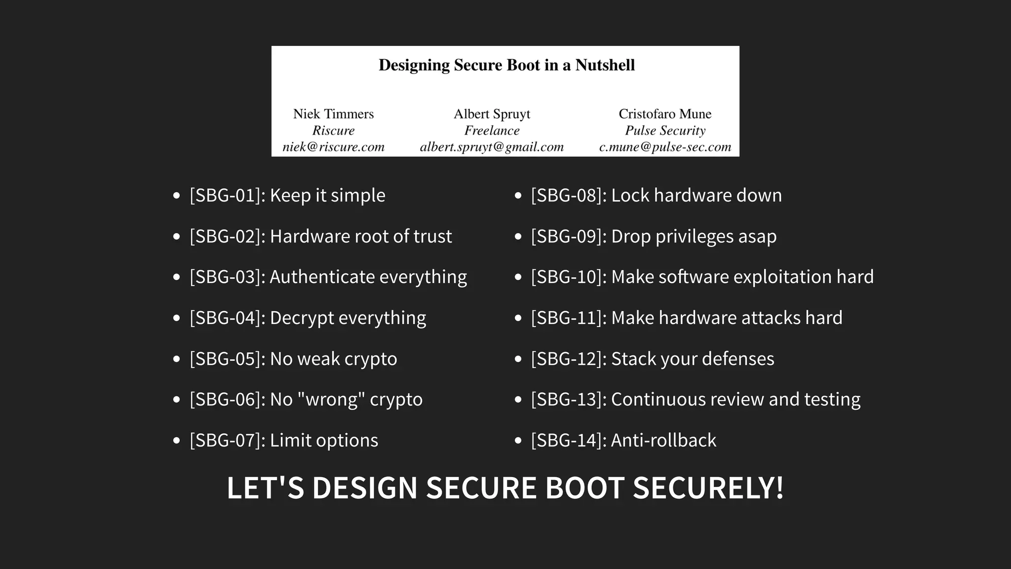 [SBG-01]: Keep it simple
[SBG-02]: Hardware root of trust
[SBG-03]: Authenticate everything
[SBG-04]: Decrypt everything
[SBG-05]: No weak crypto
[SBG-06]: No "wrong" crypto
[SBG-07]: Limit options
[SBG-08]: Lock hardware down
[SBG-09]: Drop privileges asap
[SBG-10]: Make so ware exploitation hard
[SBG-11]: Make hardware attacks hard
[SBG-12]: Stack your defenses
[SBG-13]: Continuous review and testing
[SBG-14]: Anti-rollback
LET'S DESIGN SECURE BOOT SECURELY!
 