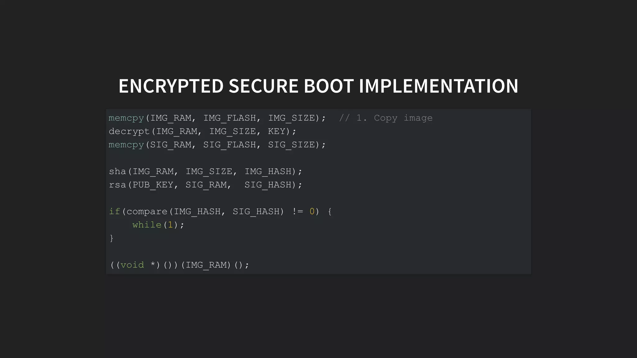 ENCRYPTED SECURE BOOT IMPLEMENTATION
memcpy(IMG_RAM, IMG_FLASH, IMG_SIZE); // 1. Copy image
decrypt(IMG_RAM, IMG_SIZE, KEY);
memcpy(SIG_RAM, SIG_FLASH, SIG_SIZE);
sha(IMG_RAM, IMG_SIZE, IMG_HASH);
rsa(PUB_KEY, SIG_RAM, SIG_HASH);
if(compare(IMG_HASH, SIG_HASH) != 0) {
while(1);
}
((void *)())(IMG_RAM)();
 