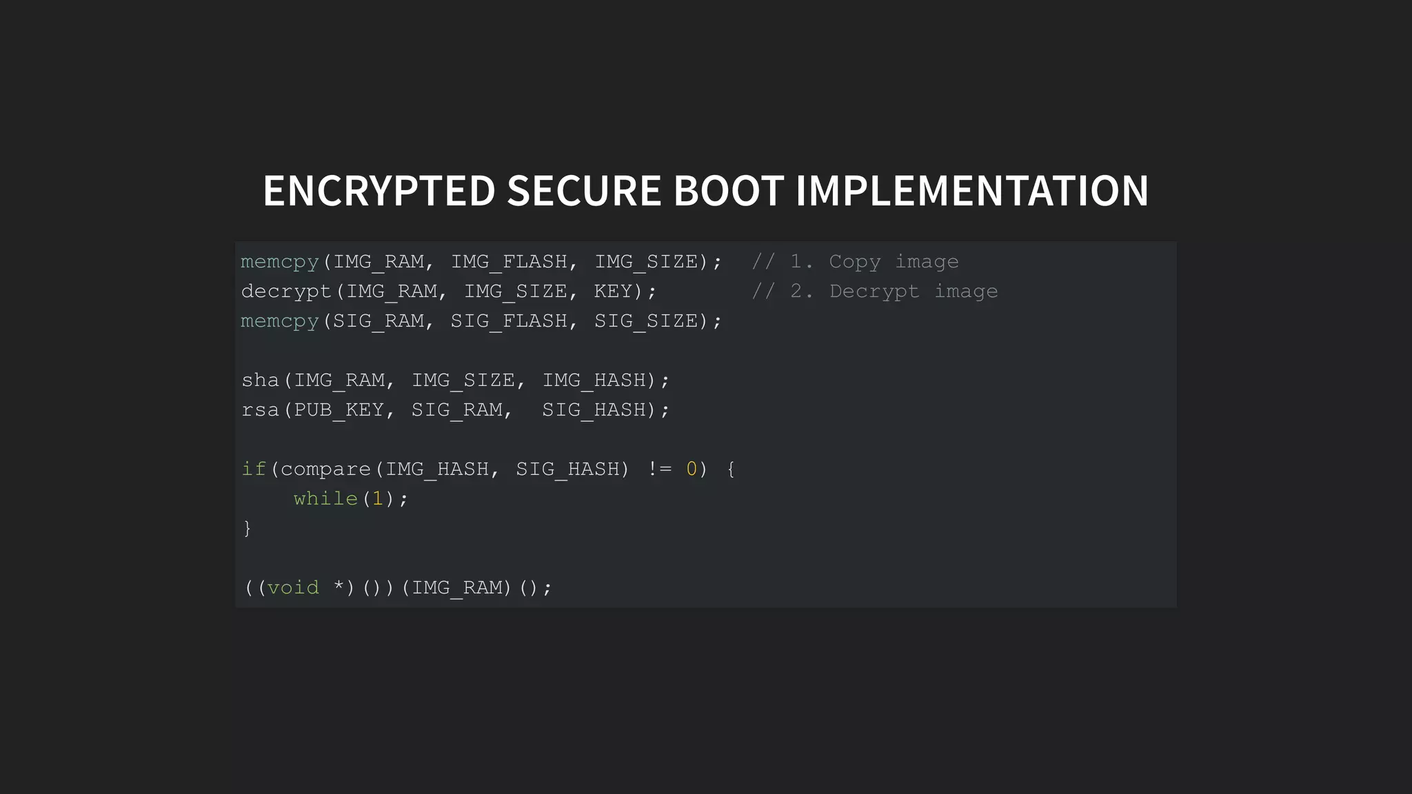 ENCRYPTED SECURE BOOT IMPLEMENTATION
memcpy(IMG_RAM, IMG_FLASH, IMG_SIZE); // 1. Copy image
decrypt(IMG_RAM, IMG_SIZE, KEY); // 2. Decrypt image
memcpy(SIG_RAM, SIG_FLASH, SIG_SIZE);
sha(IMG_RAM, IMG_SIZE, IMG_HASH);
rsa(PUB_KEY, SIG_RAM, SIG_HASH);
if(compare(IMG_HASH, SIG_HASH) != 0) {
while(1);
}
((void *)())(IMG_RAM)();
 