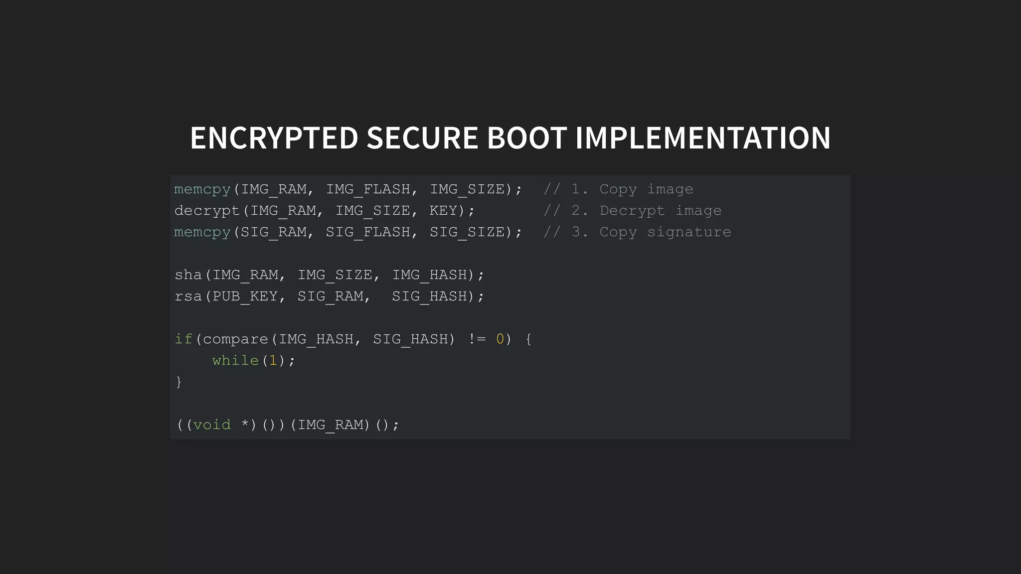 ENCRYPTED SECURE BOOT IMPLEMENTATION
memcpy(IMG_RAM, IMG_FLASH, IMG_SIZE); // 1. Copy image
decrypt(IMG_RAM, IMG_SIZE, KEY); // 2. Decrypt image
memcpy(SIG_RAM, SIG_FLASH, SIG_SIZE); // 3. Copy signature
sha(IMG_RAM, IMG_SIZE, IMG_HASH);
rsa(PUB_KEY, SIG_RAM, SIG_HASH);
if(compare(IMG_HASH, SIG_HASH) != 0) {
while(1);
}
((void *)())(IMG_RAM)();
 