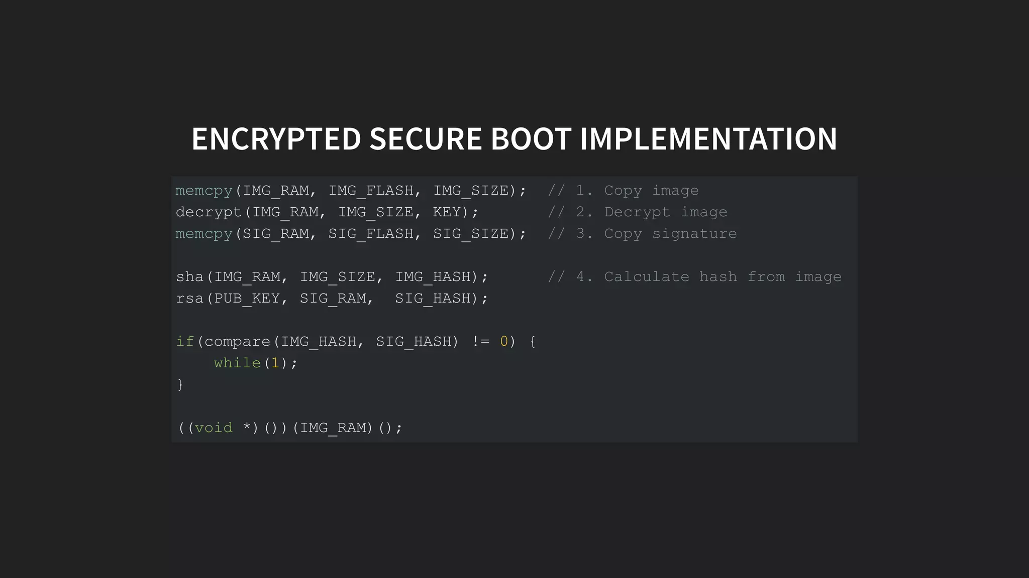 ENCRYPTED SECURE BOOT IMPLEMENTATION
memcpy(IMG_RAM, IMG_FLASH, IMG_SIZE); // 1. Copy image
decrypt(IMG_RAM, IMG_SIZE, KEY); // 2. Decrypt image
memcpy(SIG_RAM, SIG_FLASH, SIG_SIZE); // 3. Copy signature
sha(IMG_RAM, IMG_SIZE, IMG_HASH); // 4. Calculate hash from image
rsa(PUB_KEY, SIG_RAM, SIG_HASH);
if(compare(IMG_HASH, SIG_HASH) != 0) {
while(1);
}
((void *)())(IMG_RAM)();
 