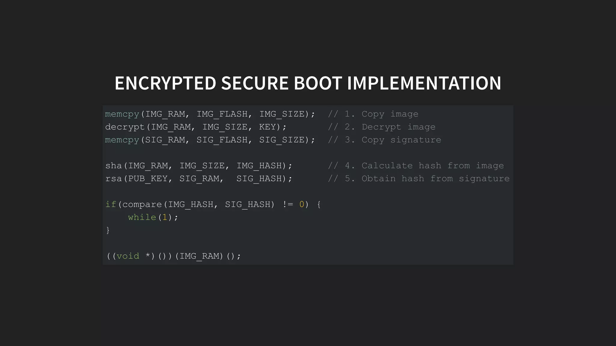 ENCRYPTED SECURE BOOT IMPLEMENTATION
memcpy(IMG_RAM, IMG_FLASH, IMG_SIZE); // 1. Copy image
decrypt(IMG_RAM, IMG_SIZE, KEY); // 2. Decrypt image
memcpy(SIG_RAM, SIG_FLASH, SIG_SIZE); // 3. Copy signature
sha(IMG_RAM, IMG_SIZE, IMG_HASH); // 4. Calculate hash from image
rsa(PUB_KEY, SIG_RAM, SIG_HASH); // 5. Obtain hash from signature
if(compare(IMG_HASH, SIG_HASH) != 0) {
while(1);
}
((void *)())(IMG_RAM)();
 