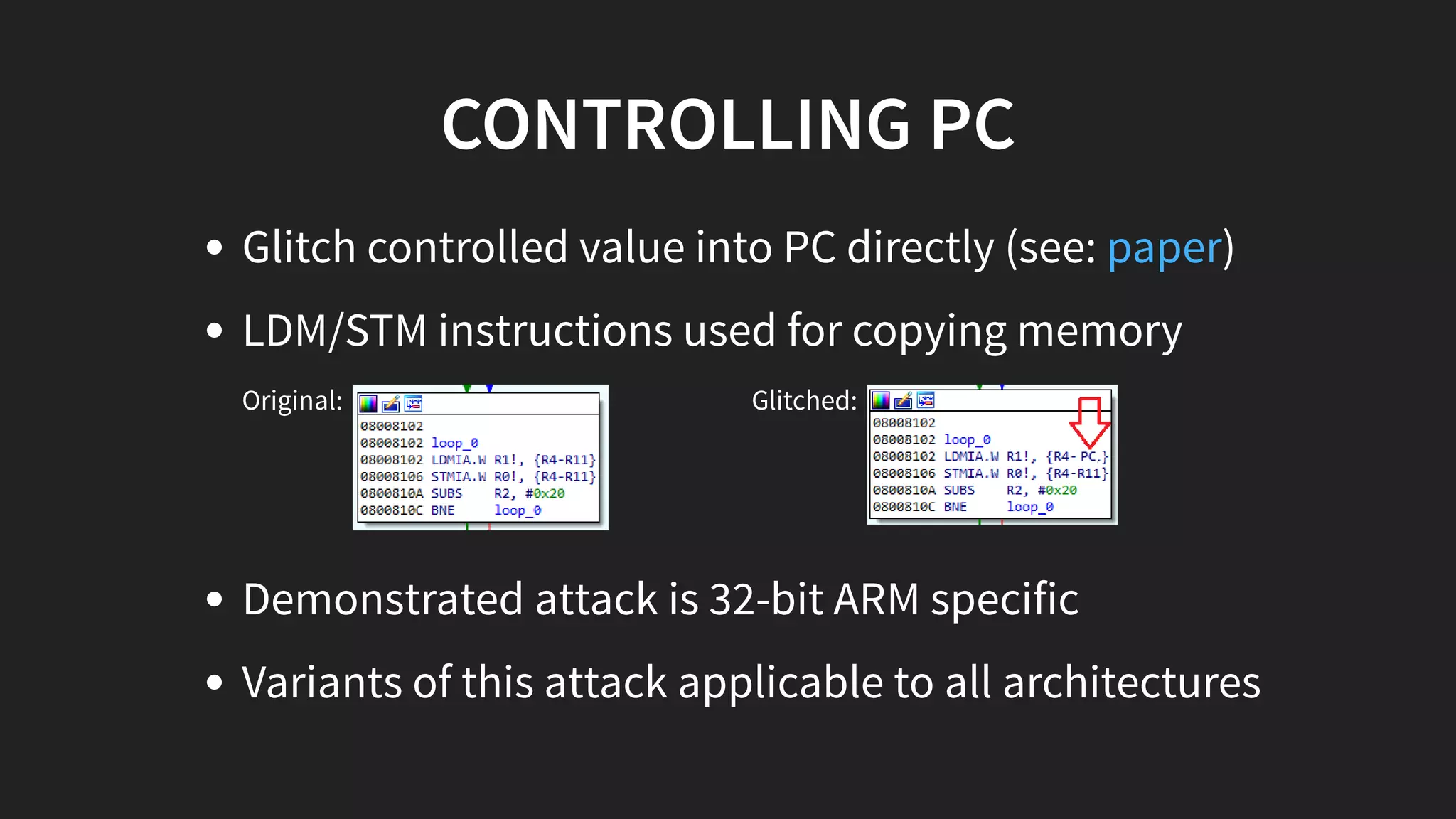 CONTROLLING PC
Original: Glitched:
Demonstrated attack is 32-bit ARM specific
Variants of this attack applicable to all architectures
Glitch controlled value into PC directly (see: )
LDM/STM instructions used for copying memory
paper
 