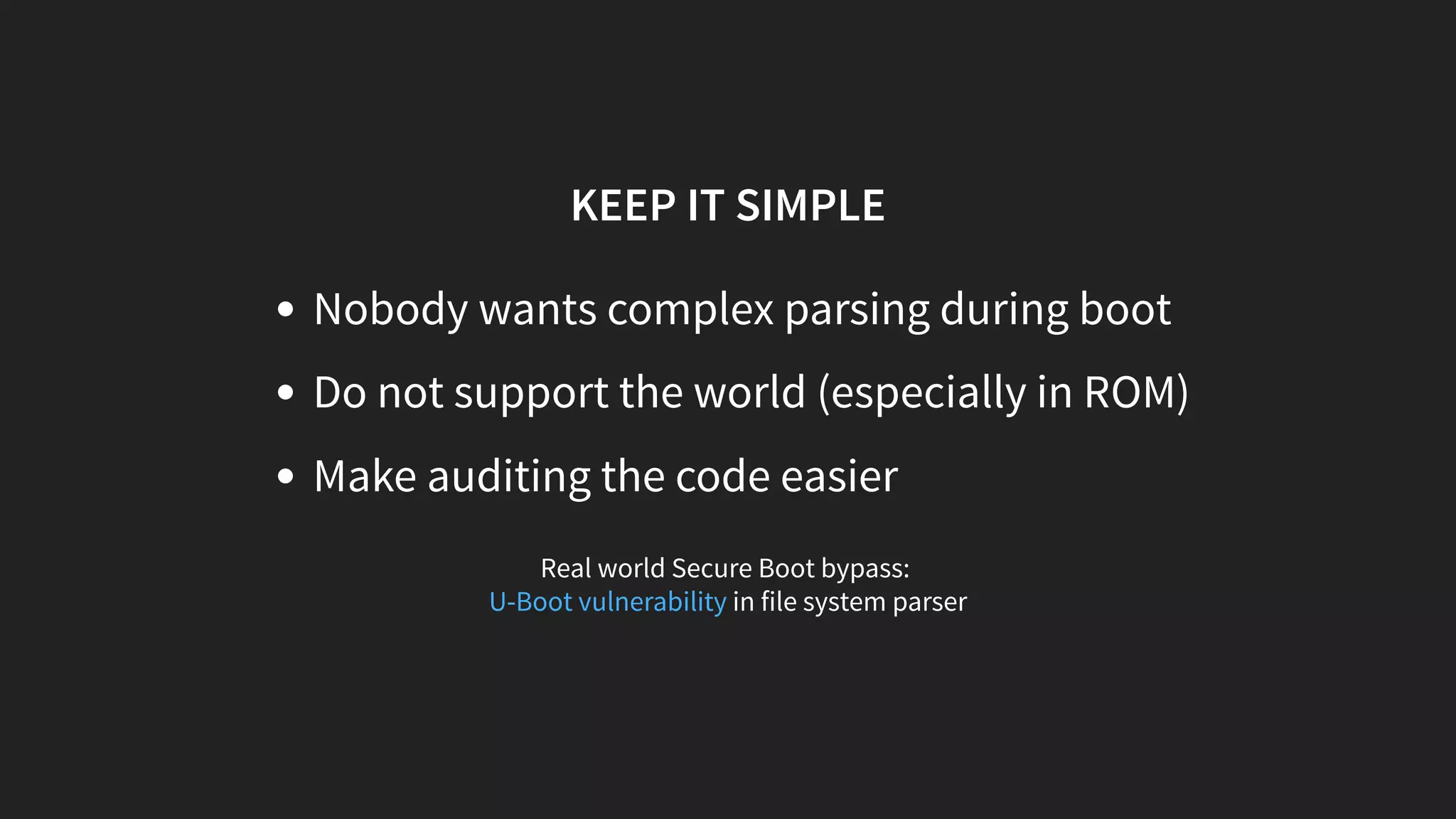 KEEP IT SIMPLE
Nobody wants complex parsing during boot
Do not support the world (especially in ROM)
Make auditing the code easier
Real world Secure Boot bypass:
in file system parserU-Boot vulnerability
 
