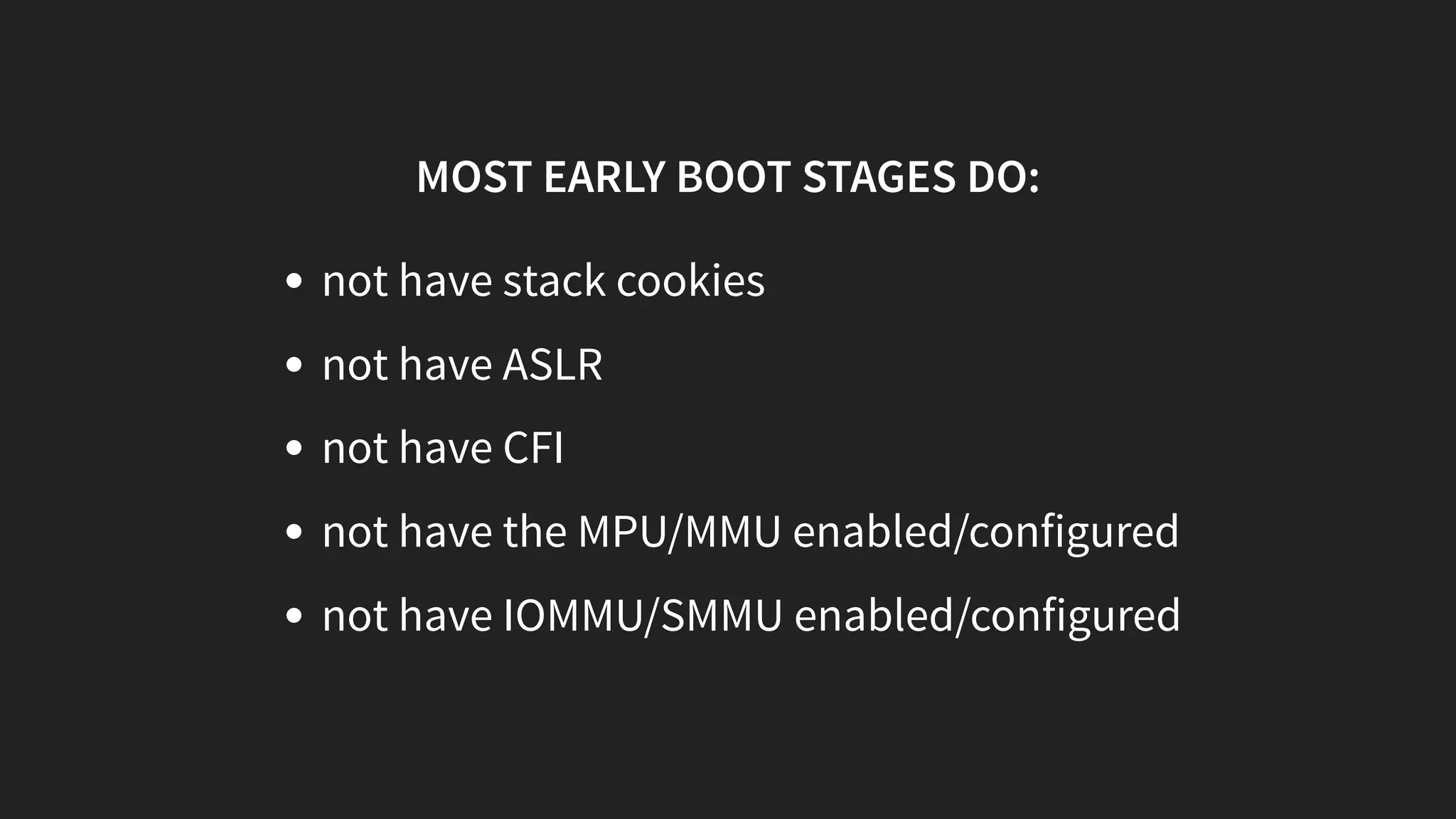 MOST EARLY BOOT STAGES DO:
not have stack cookies
not have ASLR
not have CFI
not have the MPU/MMU enabled/configured
not have IOMMU/SMMU enabled/configured
 