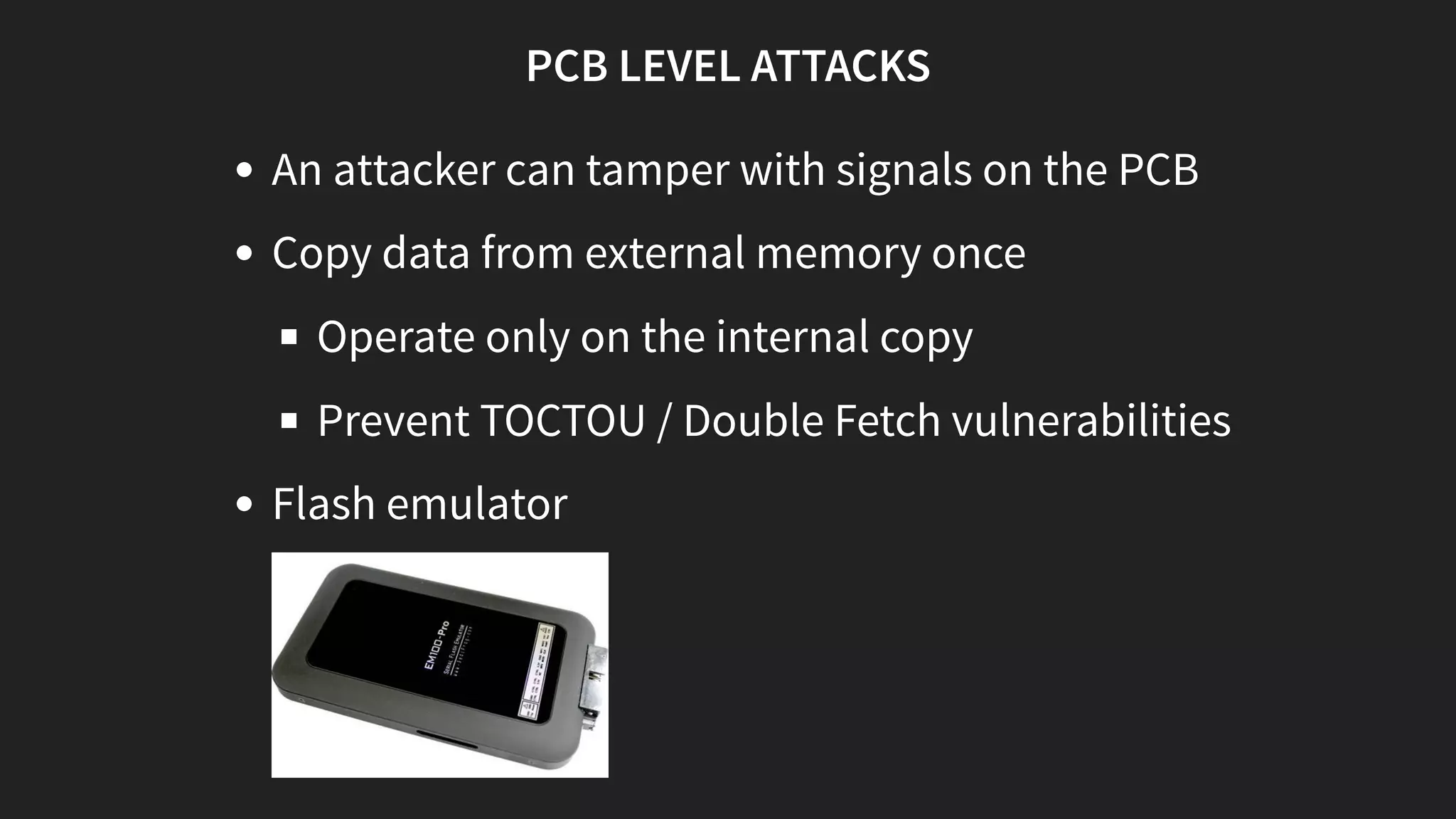 PCB LEVEL ATTACKS
An attacker can tamper with signals on the PCB
Copy data from external memory once
Operate only on the internal copy
Prevent TOCTOU / Double Fetch vulnerabilities
Flash emulator
 