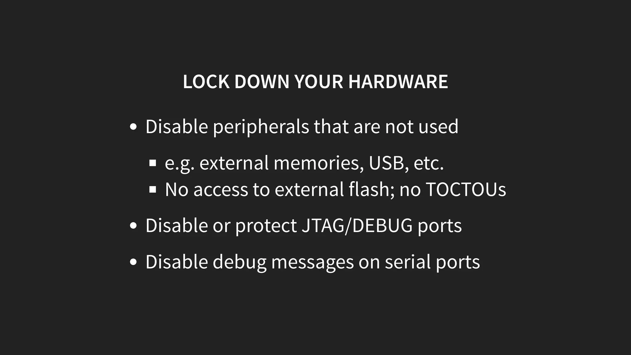 LOCK DOWN YOUR HARDWARE
Disable peripherals that are not used
e.g. external memories, USB, etc.
No access to external flash; no TOCTOUs
Disable or protect JTAG/DEBUG ports
Disable debug messages on serial ports
 