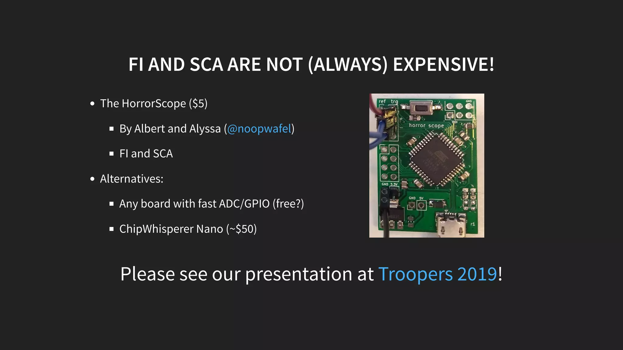 The HorrorScope ($5)
By Albert and Alyssa ( )
FI and SCA
Alternatives:
Any board with fast ADC/GPIO (free?)
ChipWhisperer Nano (~$50)
Please see our presentation at !
FI AND SCA ARE NOT (ALWAYS) EXPENSIVE!
@noopwafel
Troopers 2019
 