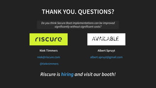 Niek Timmers Albert Spruyt
Riscure is and visit our booth!
THANK YOU. QUESTIONS?
Do you think Secure Boot implementations can be improved
significantly without significant costs?
niek@riscure.com
@tieknimmers
albert.spruyt@gmail.com
hiring
 
