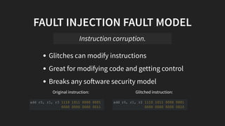 Original instruction: Glitched instruction:
FAULT INJECTION FAULT MODEL
Glitches can modify instructions
Great for modifying code and getting control
Breaks any so ware security model
Instruction corruption.
add r0, r1, r3 1110 1011 0000 0001
0000 0000 0000 0011
add r0, r1, r2 1110 1011 0000 0001
0000 0000 0000 0010
 