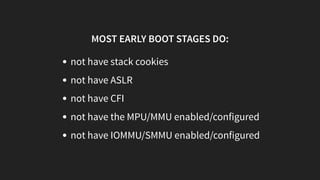 MOST EARLY BOOT STAGES DO:
not have stack cookies
not have ASLR
not have CFI
not have the MPU/MMU enabled/configured
not have IOMMU/SMMU enabled/configured
 