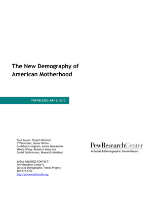 The New Demography of
American Motherhood



             FOR RELEASE: MAY 6, 2010




 Paul Taylor, Project Director
 D’Vera Cohn, Senior Writer
 Gretchen Livingston, Senior Researcher
 Wendy Wang, Research Associate
 Daniel Dockterman, Research Assistant


 MEDIA INQUIRIES CONTACT:
 Pew Research Center’s
 Social & Demographic Trends Project
 202.419.4372
 http://pewsocialtrends.org
 