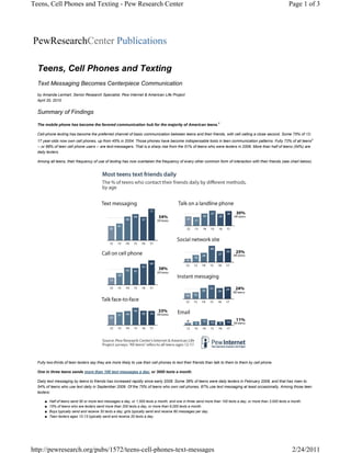 Teens, Cell Phones and Texting - Pew Research Center                                                                                                           Page 1 of 3




PewResearchCenter Publications

  Teens, Cell Phones and Texting
  Text Messaging Becomes Centerpiece Communication
  by Amanda Lenhart, Senior Research Specialist, Pew Internet & American Life Project
  April 20, 2010


  Summary of Findings

  The mobile phone has become the favored communication hub for the majority of American teens.1

  Cell-phone texting has become the preferred channel of basic communication between teens and their friends, with cell calling a close second. Some 75% of 12-
  17 year-olds now own cell phones, up from 45% in 2004. Those phones have become indispensable tools in teen communication patterns. Fully 72% of all teens2
  -- or 88% of teen cell phone users -- are text-messagers. That is a sharp rise from the 51% of teens who were texters in 2006. More than half of teens (54%) are
  daily texters.

  Among all teens, their frequency of use of texting has now overtaken the frequency of every other common form of interaction with their friends (see chart below).




  Fully two-thirds of teen texters say they are more likely to use their cell phones to text their friends than talk to them to them by cell phone.

  One in three teens sends more than 100 text messages a day, or 3000 texts a month.

  Daily text messaging by teens to friends has increased rapidly since early 2008. Some 38% of teens were daily texters in February 2008, and that has risen to
  54% of teens who use text daily in September 2009. Of the 75% of teens who own cell phones, 87% use text messaging at least occasionally. Among those teen
  texters:

      ■   Half of teens send 50 or more text messages a day, or 1,500 texts a month, and one in three send more than 100 texts a day, or more than 3,000 texts a month.
      ■   15% of teens who are texters send more than 200 texts a day, or more than 6,000 texts a month.
      ■   Boys typically send and receive 30 texts a day; girls typically send and receive 80 messages per day.
      ■   Teen texters ages 12-13 typically send and receive 20 texts a day.




http://pewresearch.org/pubs/1572/teens-cell-phones-text-messages                                                                                                 2/24/2011
 