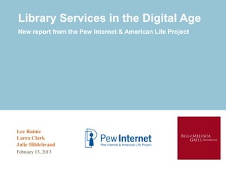 Library Services in the Digital Age
New report from the Pew Internet & American Life Project




Lee Rainie
Larra Clark
Julie Hildebrand
February 13, 2013
 