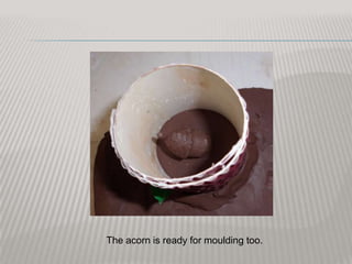 The acorn is ready for moulding too.
 