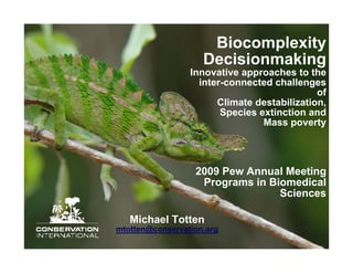 Biocomplexity
                    Decisionmaking
                 Innovative approaches to the
                   inter-connected challenges
                                             of
                       Climate destabilization,
                        Species extinction and
                                 Mass poverty




                  2009 Pew Annual Meeting
                   Programs in Biomedical
                                 Sciences

   Michael Totten
mtotten@conservation.org
 