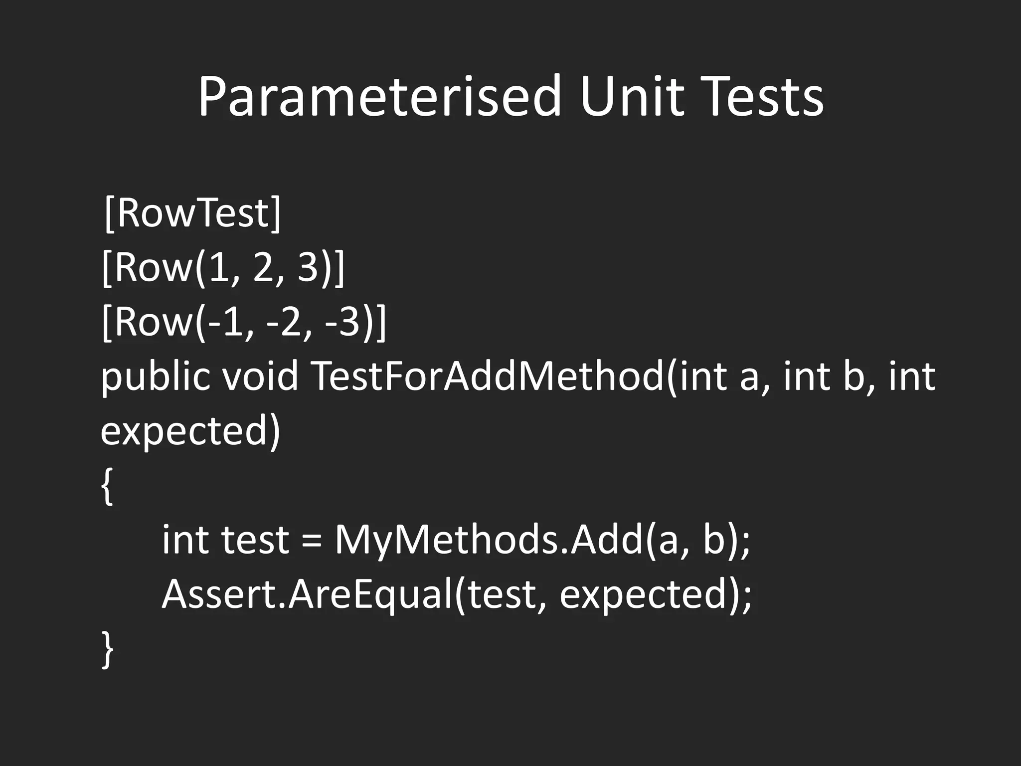 Parameterised Unit Tests
[RowTest]
[Row(1, 2, 3)]
[Row(-1, -2, -3)]
public void TestForAddMethod(int a, int b, int
expected)
{
   int test = MyMethods.Add(a, b);
   Assert.AreEqual(test, expected);
}
 