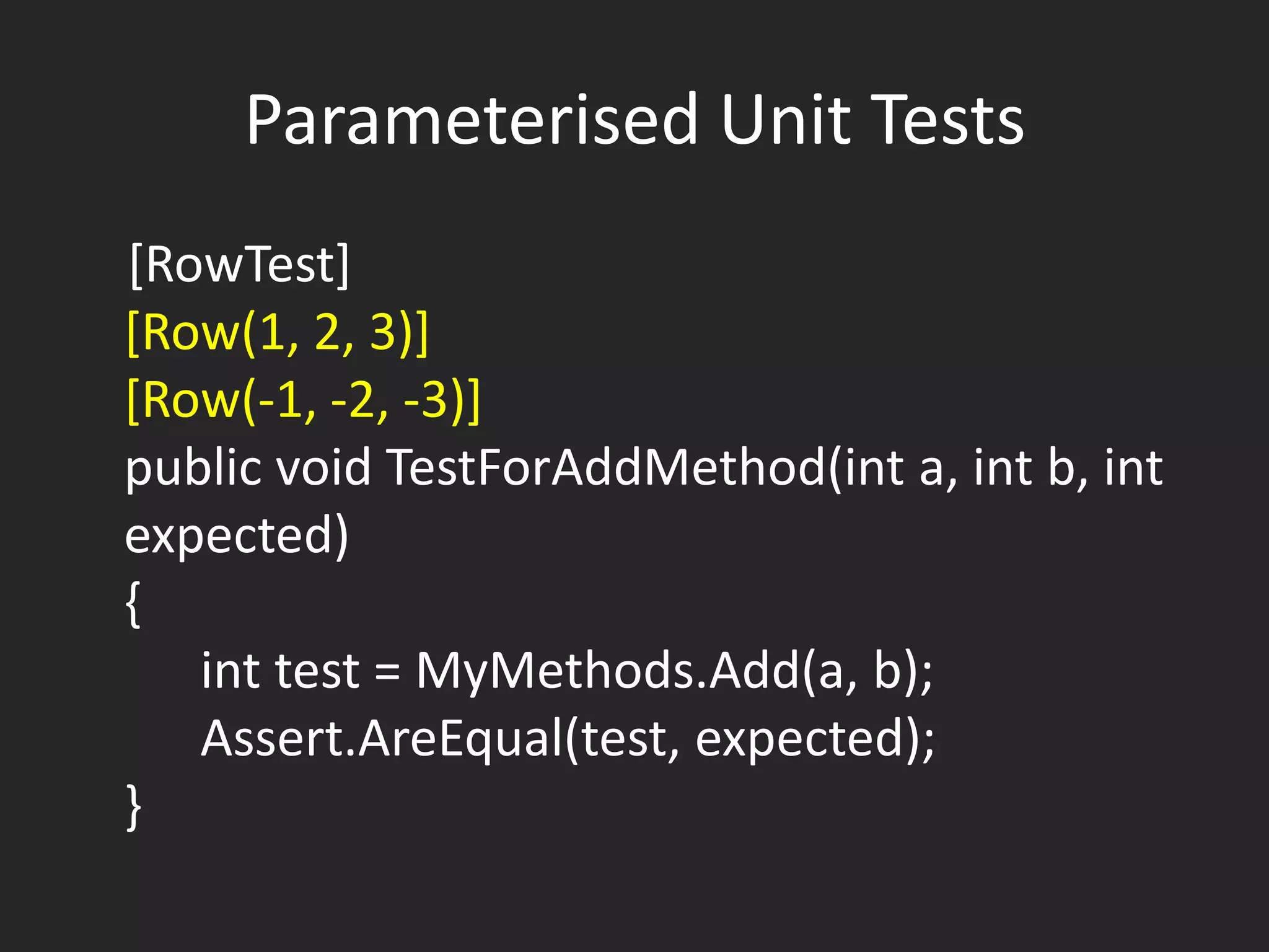Parameterised Unit Tests
[RowTest]
[Row(1, 2, 3)]
[Row(-1, -2, -3)]
public void TestForAddMethod(int a, int b, int
expected)
{
   int test = MyMethods.Add(a, b);
   Assert.AreEqual(test, expected);
}
 