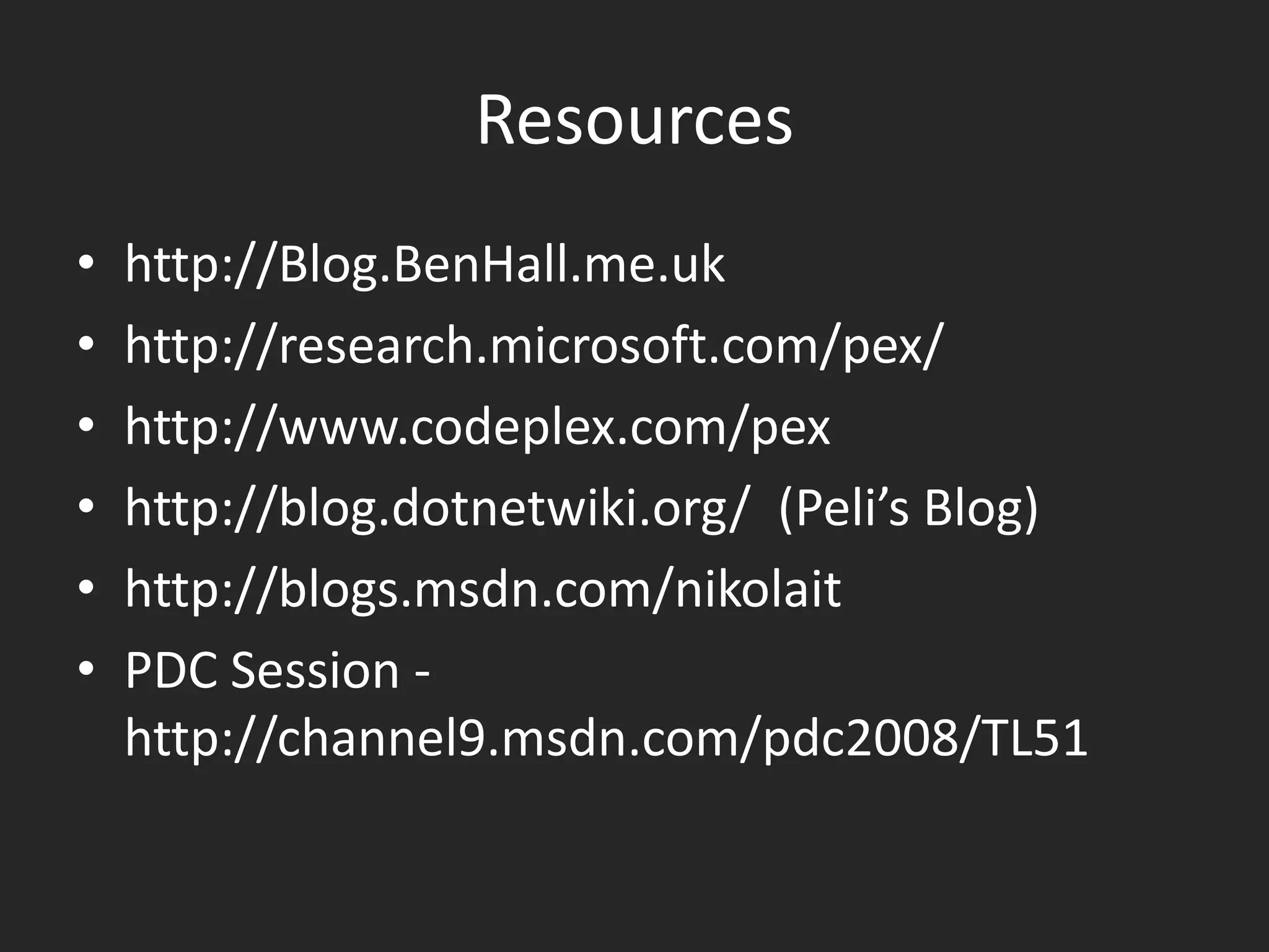 Resources
•   http://Blog.BenHall.me.uk
•   http://research.microsoft.com/pex/
•   http://www.codeplex.com/pex
•   http://blog.dotnetwiki.org/ (Peli’s Blog)
•   http://blogs.msdn.com/nikolait
•   PDC Session -
    http://channel9.msdn.com/pdc2008/TL51
 