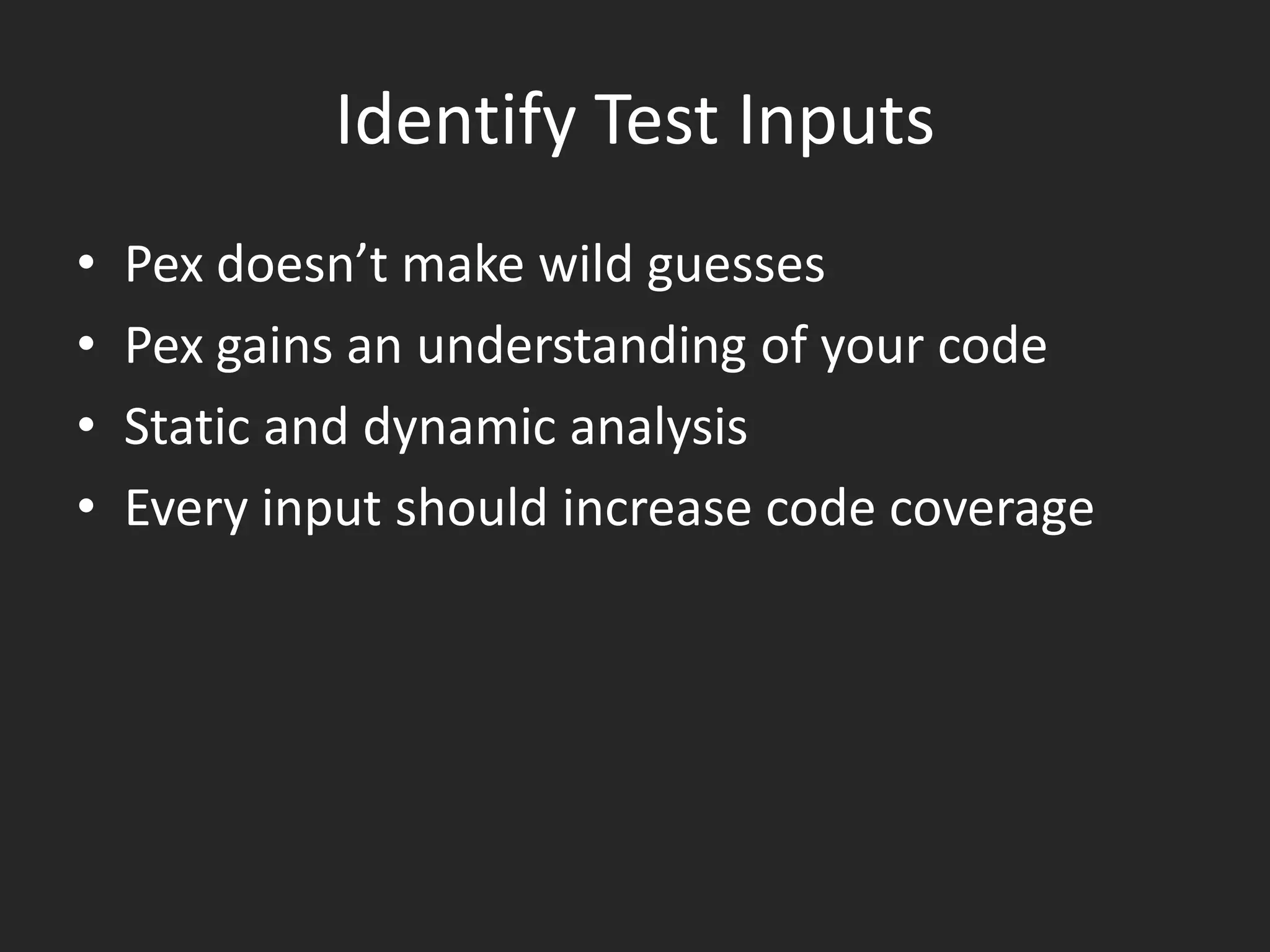 Identify Test Inputs
•   Pex doesn’t make wild guesses
•   Pex gains an understanding of your code
•   Static and dynamic analysis
•   Every input should increase code coverage
 