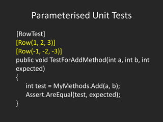 Parameterised Unit Tests
[RowTest]
[Row(1, 2, 3)]
[Row(-1, -2, -3)]
public void TestForAddMethod(int a, int b, int
expected)
{
   int test = MyMethods.Add(a, b);
   Assert.AreEqual(test, expected);
}
 