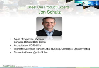 Meet Our Product Experts:

Jon Schulz

•
•
•
•

Areas of Expertise: VMware
Software-Defined Data Center
Accreditation: VCP5-DCV
Interests: Delivering Partner Labs, Running, Craft Beer, Stock Investing
Connect with me: @NJonSchulz

 