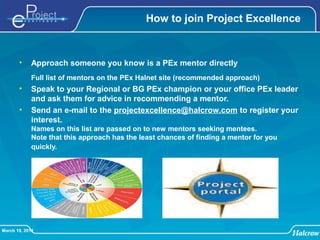 March 19, 2014
How to join Project Excellence
• Approach someone you know is a PEx mentor directly
Full list of mentors on the PEx Halnet site (recommended approach)
• Speak to your Regional or BG PEx champion or your office PEx leader
and ask them for advice in recommending a mentor.
• Send an e-mail to the projectexcellence@halcrow.com to register your
interest.
Names on this list are passed on to new mentors seeking mentees.
Note that this approach has the least chances of finding a mentor for you
quickly.
 