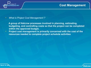 March 19, 2014
Cost Management
• What is Project Cost Management ?
A group of Halcrow processes involved in planning, estimating,
budgeting, and controlling costs so that the project can be completed
within the approved budget.
• Project cost management is primarily concerned with the cost of the
resources needed to complete project schedule activities
 