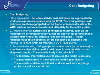 March 19, 2014
Cost Budgeting
• Cost Budgeting
• . Cost Aggregation: Schedule activity cost estimates are aggregated by
work packages in accordance with the WBS. The work package cost
estimates are then aggregated for the higher component levels of the
WBS, such as control accounts, and ultimately for the entire project.
• 2. Reserve Analysis: Establishes contingency reserves, such as the
management contingency reserve, that are allowances for unplanned,
but potentially required, changes “unkown unkowns”. Project
manager must obtain approval before obligating or spending this
reserve. IT IS NOT PART OF PROJECT COST BASELINE.
• 3. Parametric modeling: Using project characteristics (or parameters) in
a mathematical model to predict total project costs. Models can be
simple or complex. The model is likely to be reliable if:
– The historical information used to develop the model is accurate.
– The parameters used in the model are readily quantifiable.
– The model is scalable such that it works as well for a very large
project as well as a small one.
 