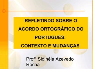 REFLETINDO SOBRE O ACORDO ORTOGRÁFICO DO  PORTUGUÊS:  CONTEXTO E MUDANÇAS   Profª Sidinéia Azevedo Rocha 