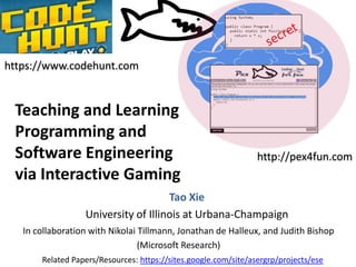 https://www.codehunt.com

Teaching and Learning
Programming and
Software Engineering
via Interactive Gaming

http://pex4fun.com

Tao Xie
University of Illinois at Urbana-Champaign
In collaboration with Nikolai Tillmann, Jonathan de Halleux, and Judith Bishop
(Microsoft Research)
Related Papers/Resources: https://sites.google.com/site/asergrp/projects/ese

 