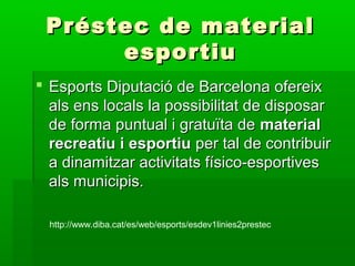 Préstec de materialPréstec de material
esportiuesportiu
 Esports Diputació de Barcelona ofereixEsports Diputació de Barcelona ofereix
als ens locals la possibilitat de disposarals ens locals la possibilitat de disposar
de forma puntual i gratuïta dede forma puntual i gratuïta de materialmaterial
recreatiu i esportiurecreatiu i esportiu per tal de contribuirper tal de contribuir
a dinamitzar activitats físico-esportivesa dinamitzar activitats físico-esportives
als municipis.als municipis.
http://www.diba.cat/es/web/esports/esdev1linies2prestec
 